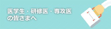 医学生・研修医・専攻医の皆さまへ